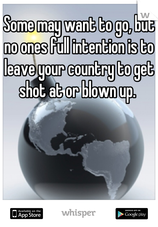 Some may want to go, but no ones full intention is to leave your country to get shot at or blown up. 