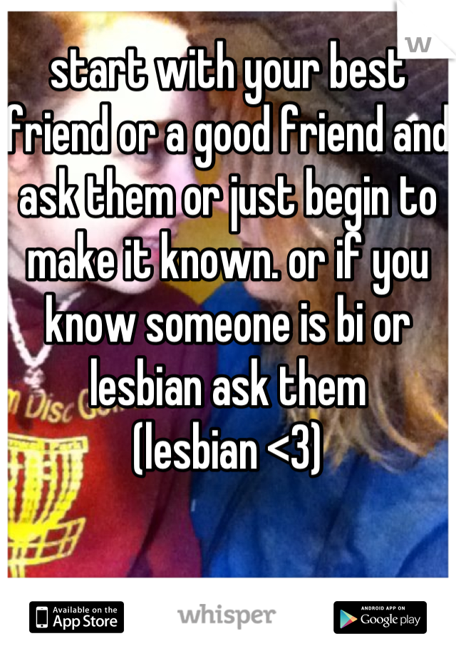 start with your best friend or a good friend and ask them or just begin to make it known. or if you know someone is bi or lesbian ask them
(lesbian <3)