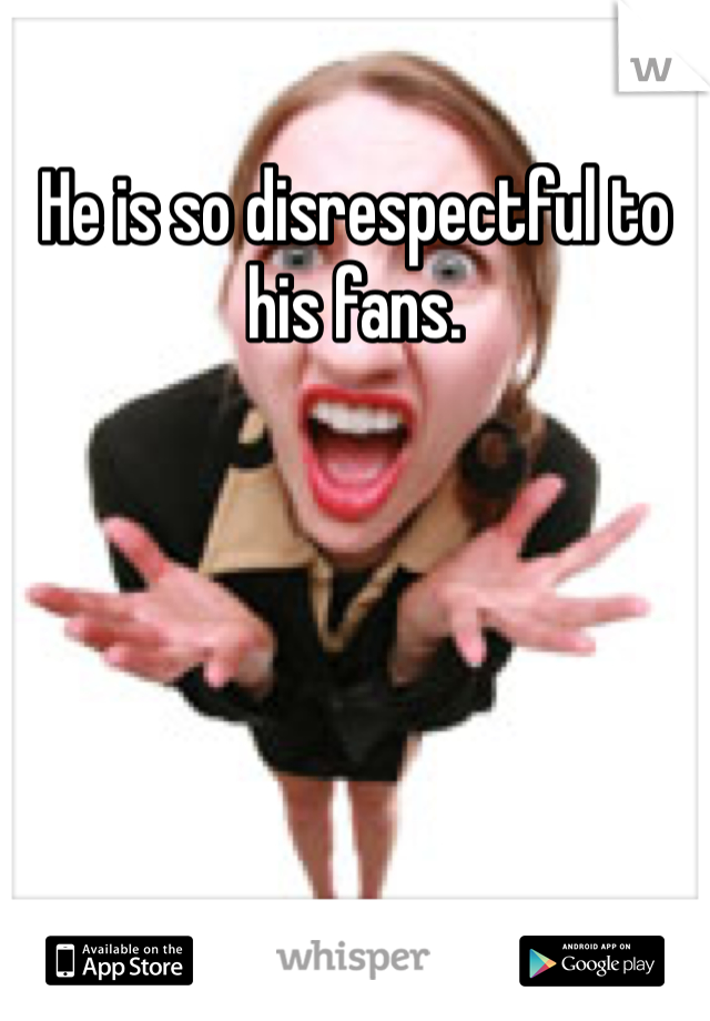 He is so disrespectful to his fans.