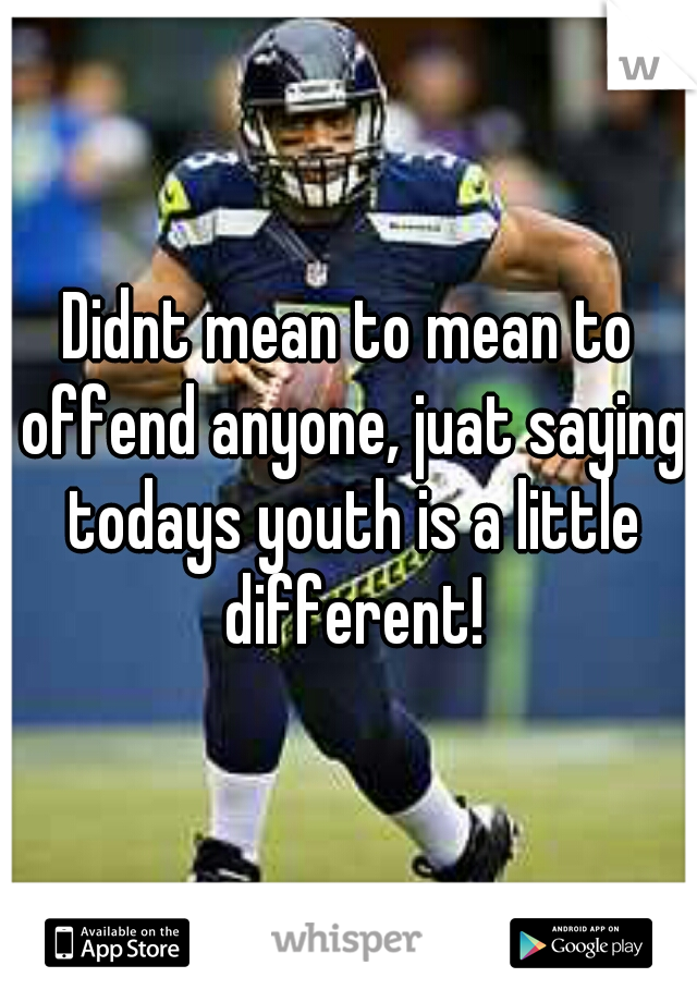 Didnt mean to mean to offend anyone, juat saying todays youth is a little different!