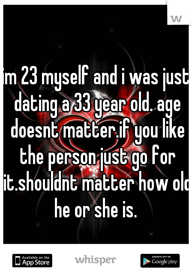 im 23 myself and i was just dating a 33 year old. age doesnt matter.if you like the person just go for it.shouldnt matter how old he or she is. 