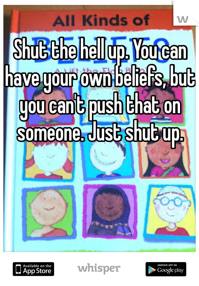 Shut the hell up. You can have your own beliefs, but you can't push that on someone. Just shut up. 