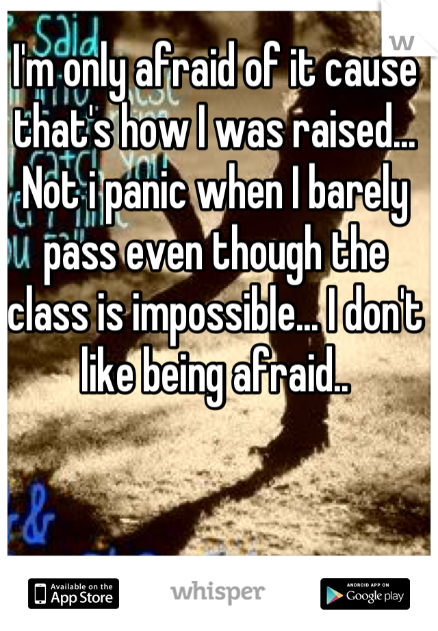 I'm only afraid of it cause that's how I was raised... Not i panic when I barely pass even though the class is impossible... I don't like being afraid..