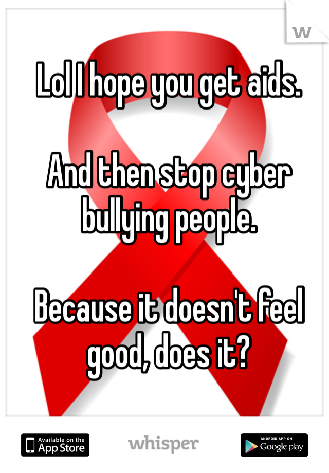 Lol I hope you get aids. 

And then stop cyber bullying people. 

Because it doesn't feel good, does it?