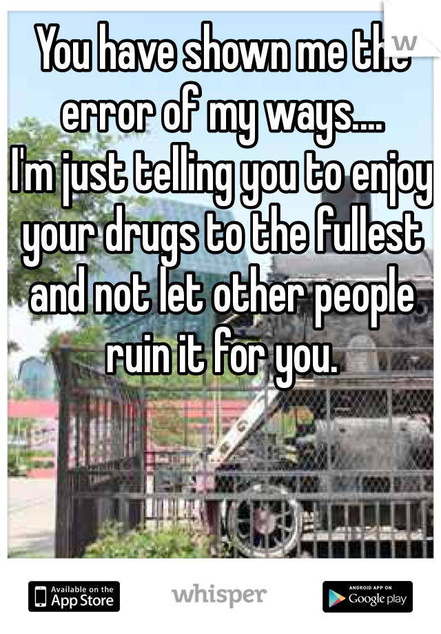You have shown me the error of my ways.... 
I'm just telling you to enjoy your drugs to the fullest and not let other people ruin it for you. 