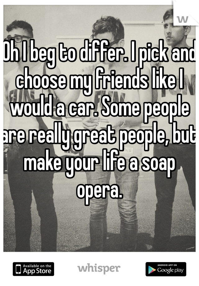 Oh I beg to differ. I pick and choose my friends like I would a car. Some people are really great people, but make your life a soap opera. 