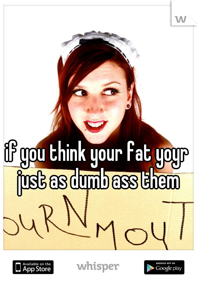 if you think your fat yoyr just as dumb ass them