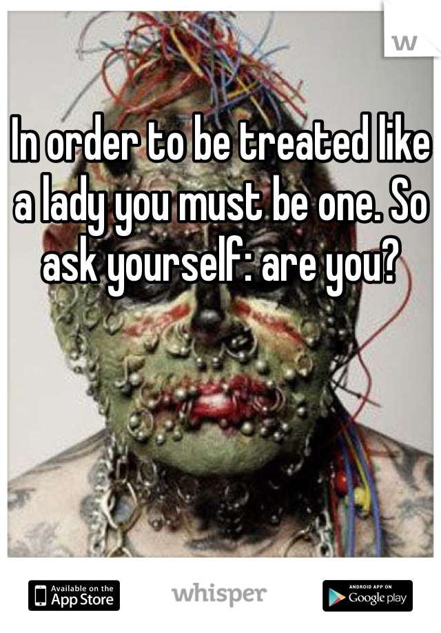 In order to be treated like a lady you must be one. So ask yourself: are you?