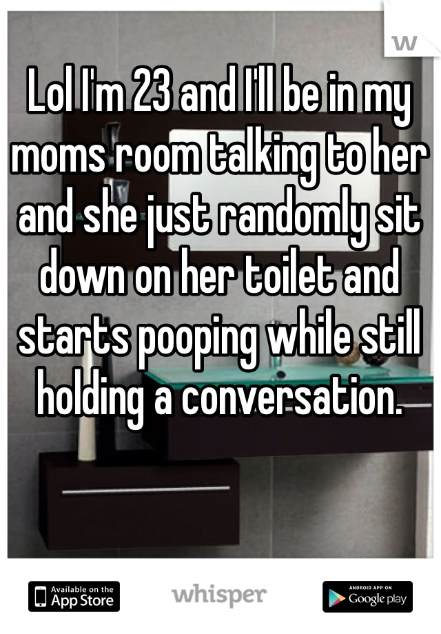 Lol I'm 23 and I'll be in my moms room talking to her and she just randomly sit down on her toilet and starts pooping while still holding a conversation. 