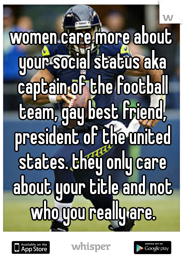 women care more about your social status aka captain of the football team, gay best friend, president of the united states. they only care about your title and not who you really are.