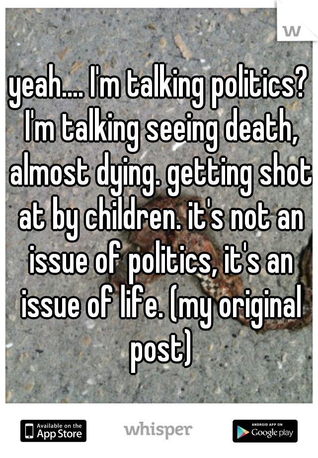 yeah.... I'm talking politics? I'm talking seeing death, almost dying. getting shot at by children. it's not an issue of politics, it's an issue of life. (my original post)