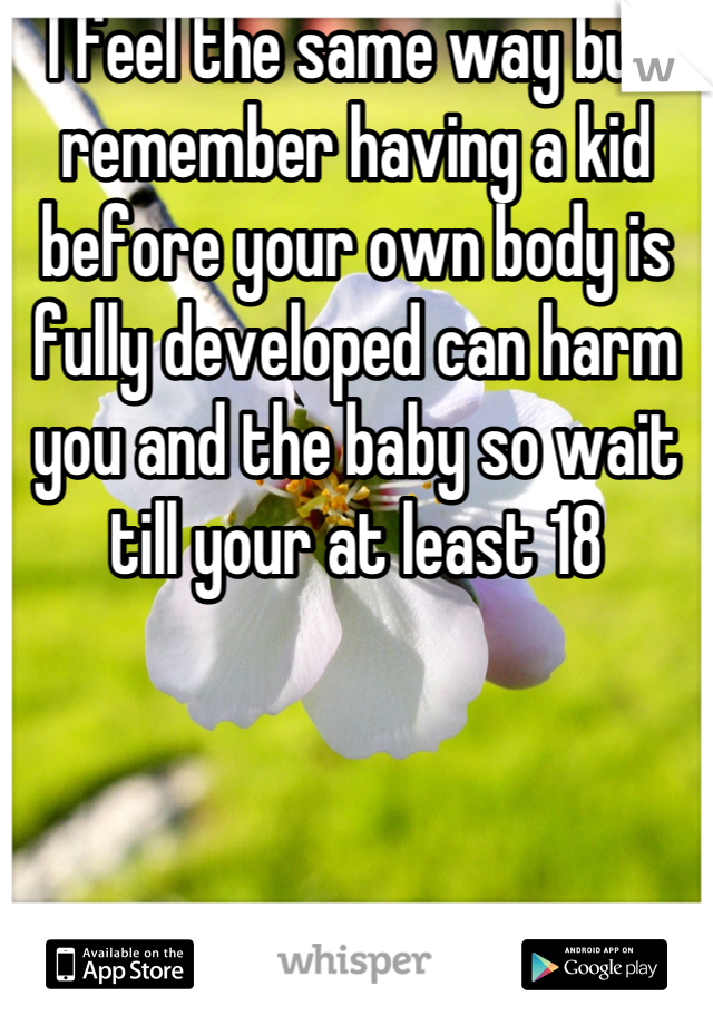 I feel the same way but remember having a kid before your own body is fully developed can harm you and the baby so wait till your at least 18