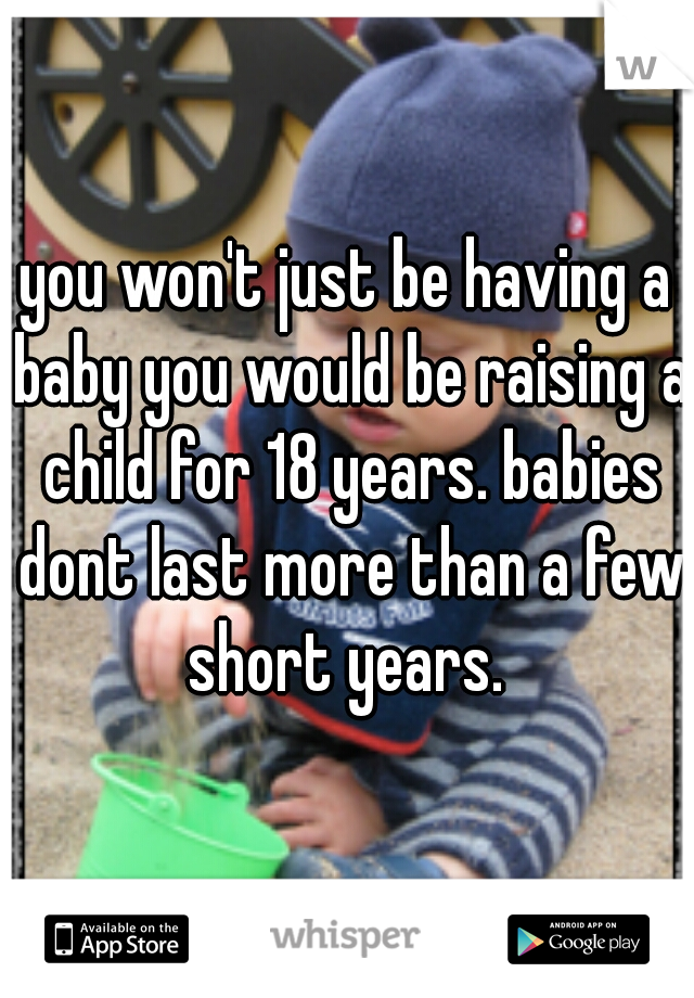you won't just be having a baby you would be raising a child for 18 years. babies dont last more than a few short years. 
