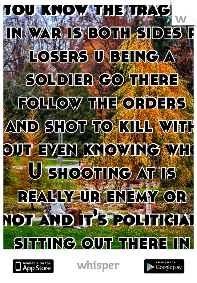 You know the tragedy in war is both sides r losers u being a soldier go there follow the orders and shot to kill with out even knowing who U shooting at is really ur enemy or not and it's politician sitting out there in their cozy rooms decide of war ( hate them ) 