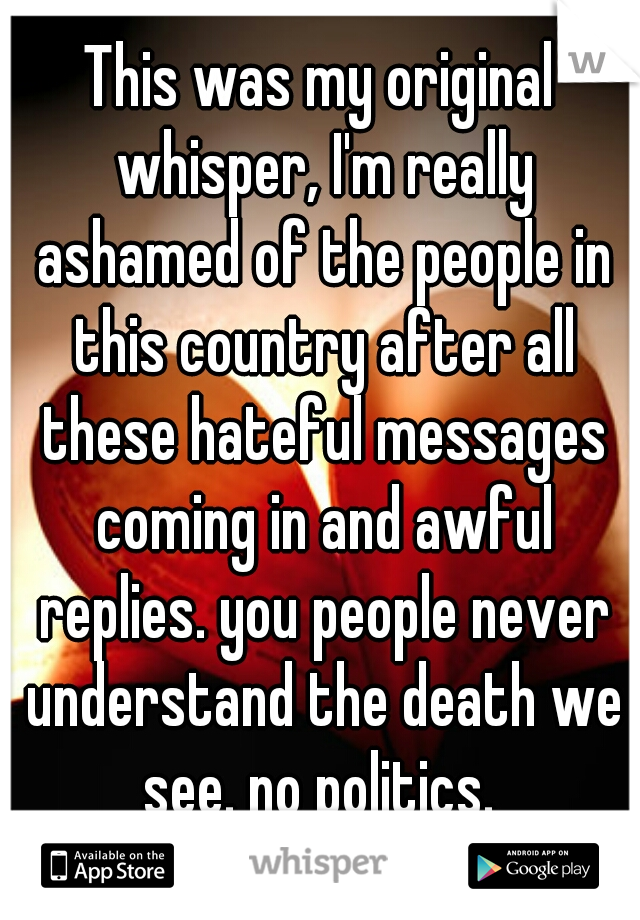 This was my original whisper, I'm really ashamed of the people in this country after all these hateful messages coming in and awful replies. you people never understand the death we see. no politics. 