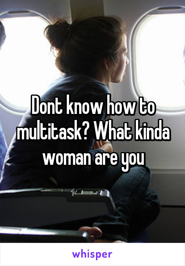 Dont know how to multitask? What kinda woman are you