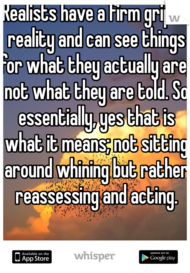 Realists have a firm grip on reality and can see things for what they actually are, not what they are told. So essentially, yes that is what it means; not sitting around whining but rather reassessing and acting.
