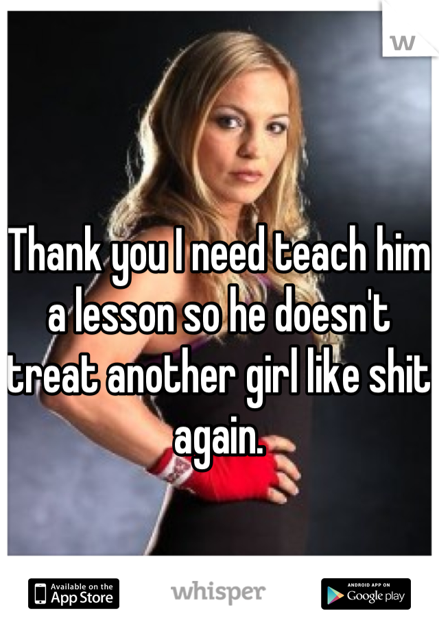 Thank you I need teach him a lesson so he doesn't treat another girl like shit again.