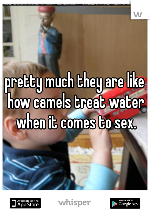 pretty much they are like how camels treat water when it comes to sex.