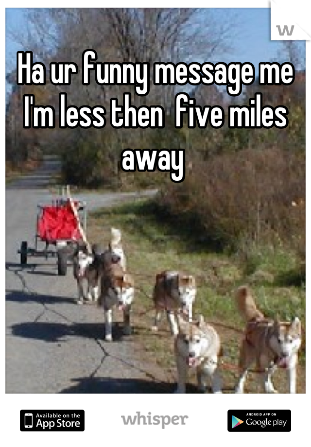 Ha ur funny message me I'm less then  five miles away 