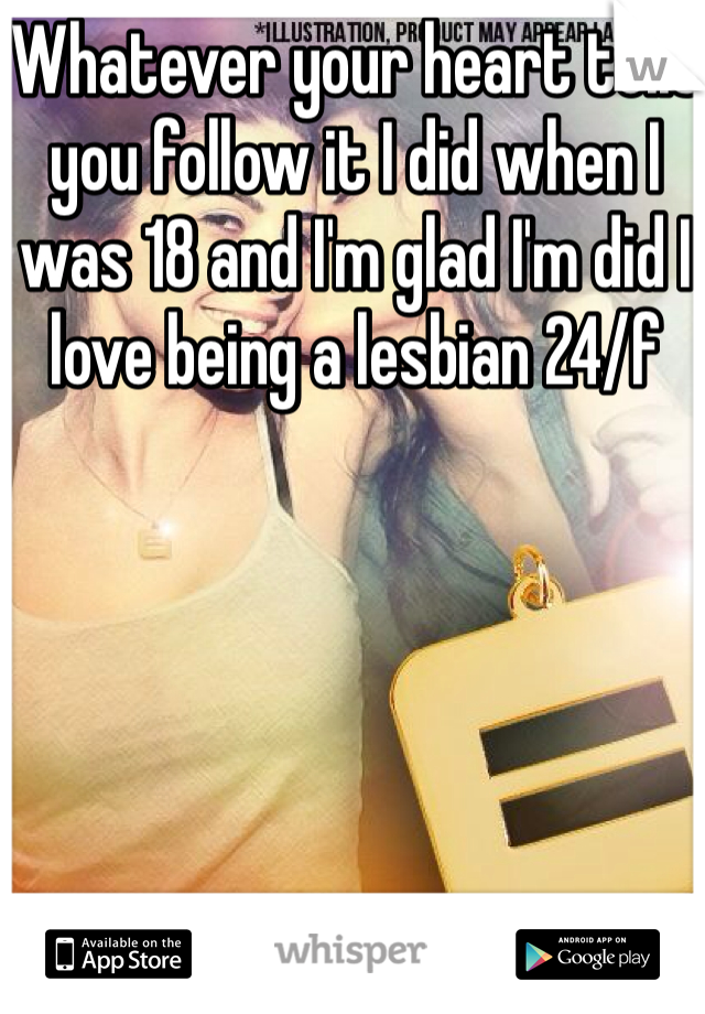 Whatever your heart tells you follow it I did when I was 18 and I'm glad I'm did I love being a lesbian 24/f 