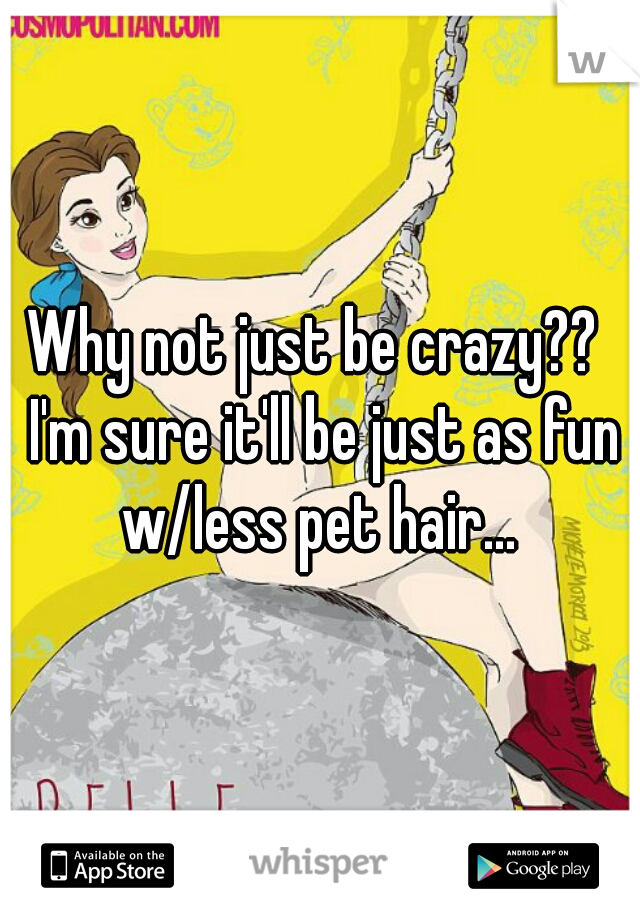 Why not just be crazy??  I'm sure it'll be just as fun w/less pet hair... 