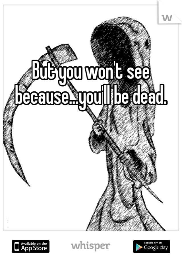 But you won't see because...you'll be dead. 