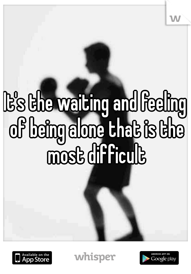 It's the waiting and feeling of being alone that is the most difficult
