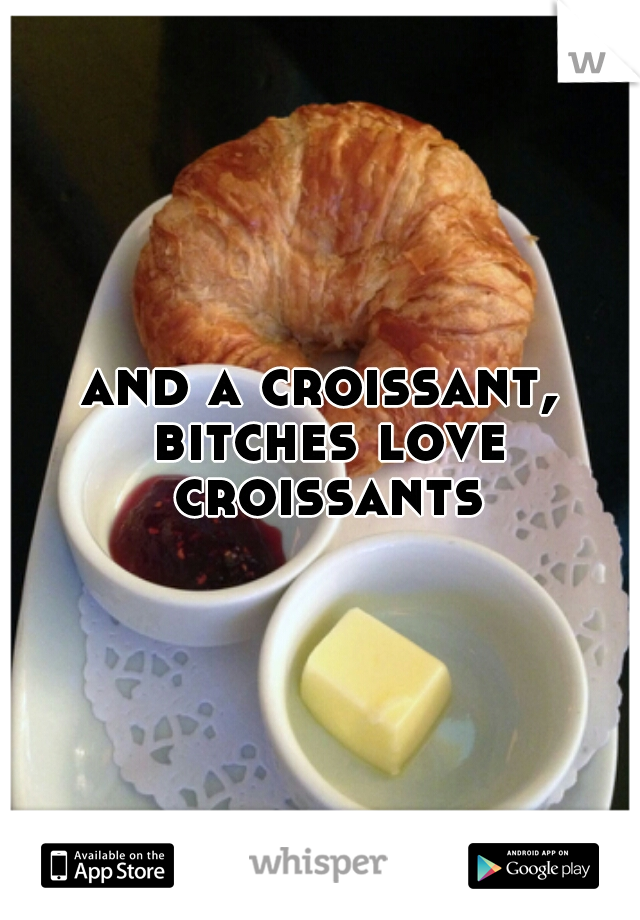 and a croissant, bitches love croissants