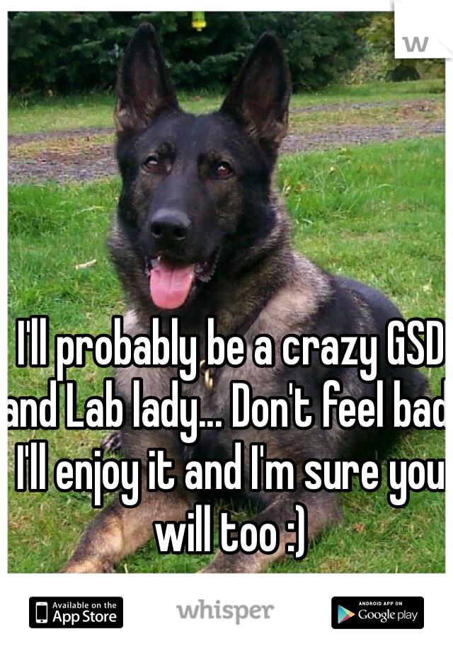 I'll probably be a crazy GSD and Lab lady... Don't feel bad! I'll enjoy it and I'm sure you will too :)