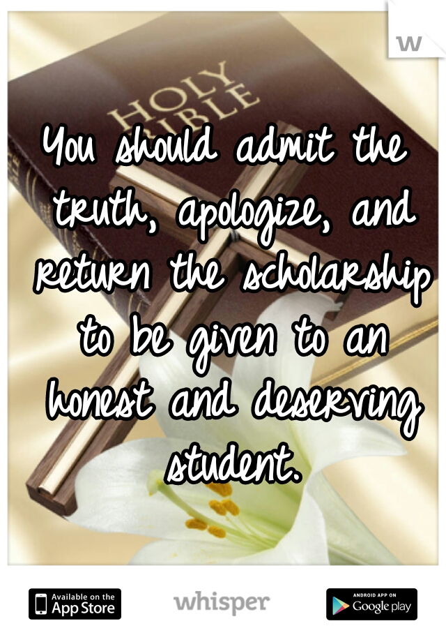 You should admit the truth, apologize, and return the scholarship to be given to an honest and deserving student.