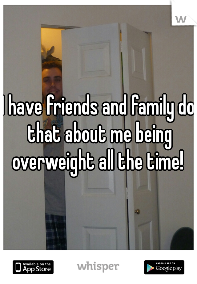 I have friends and family do that about me being overweight all the time! 