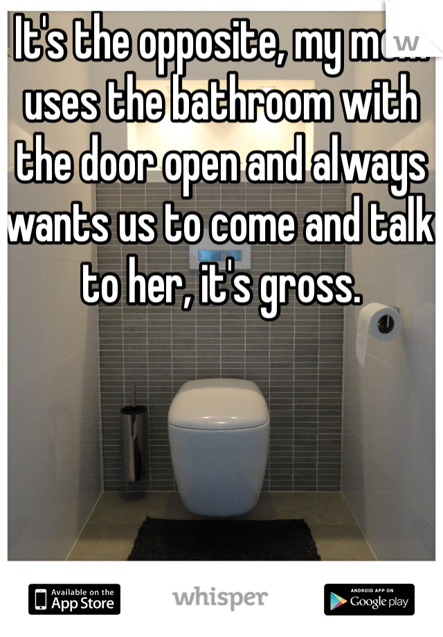 It's the opposite, my mom uses the bathroom with the door open and always wants us to come and talk to her, it's gross.