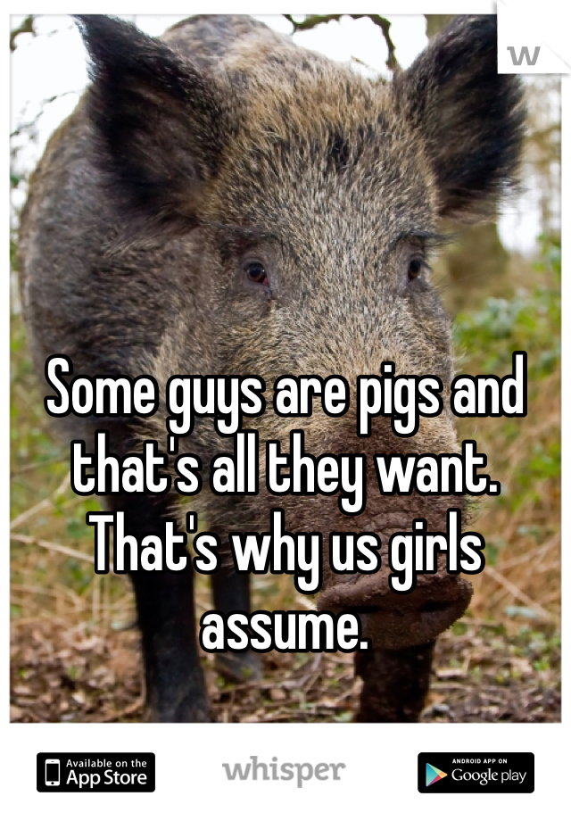 Some guys are pigs and that's all they want. That's why us girls assume.