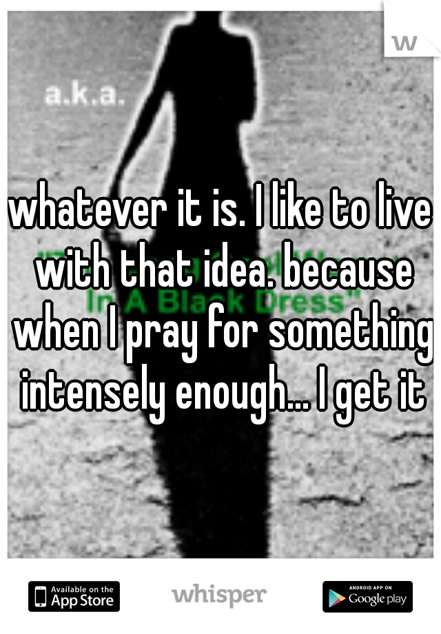 whatever it is. I like to live with that idea. because when I pray for something intensely enough... I get it