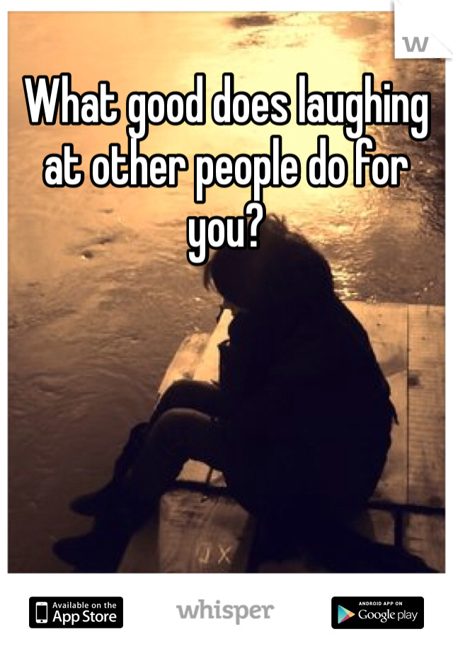 What good does laughing at other people do for you?