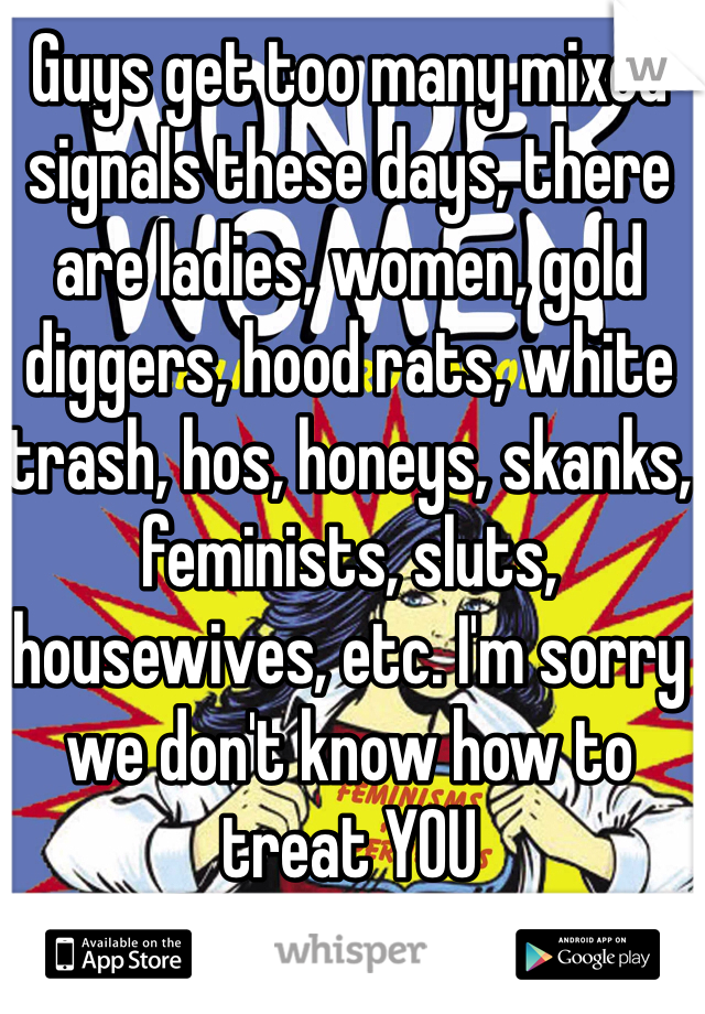 Guys get too many mixed signals these days, there are ladies, women, gold diggers, hood rats, white trash, hos, honeys, skanks, feminists, sluts, housewives, etc. I'm sorry we don't know how to treat YOU