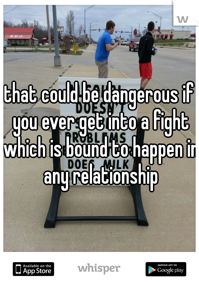 that could be dangerous if you ever get into a fight which is bound to happen in any relationship
