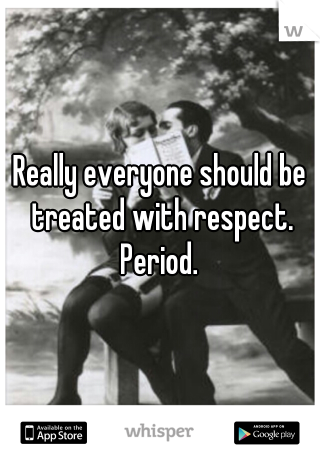 Really everyone should be treated with respect. Period. 