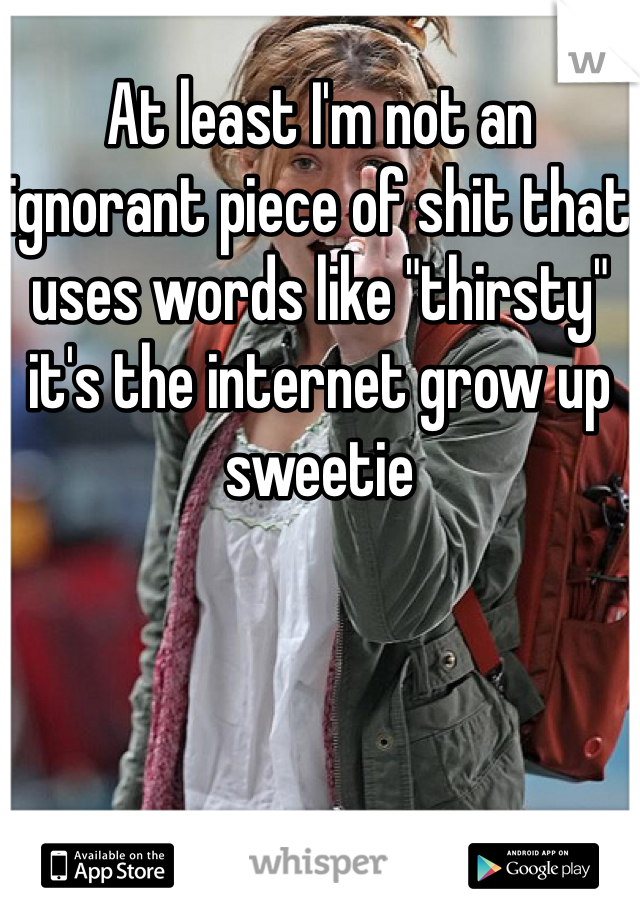 At least I'm not an ignorant piece of shit that uses words like "thirsty" it's the internet grow up sweetie