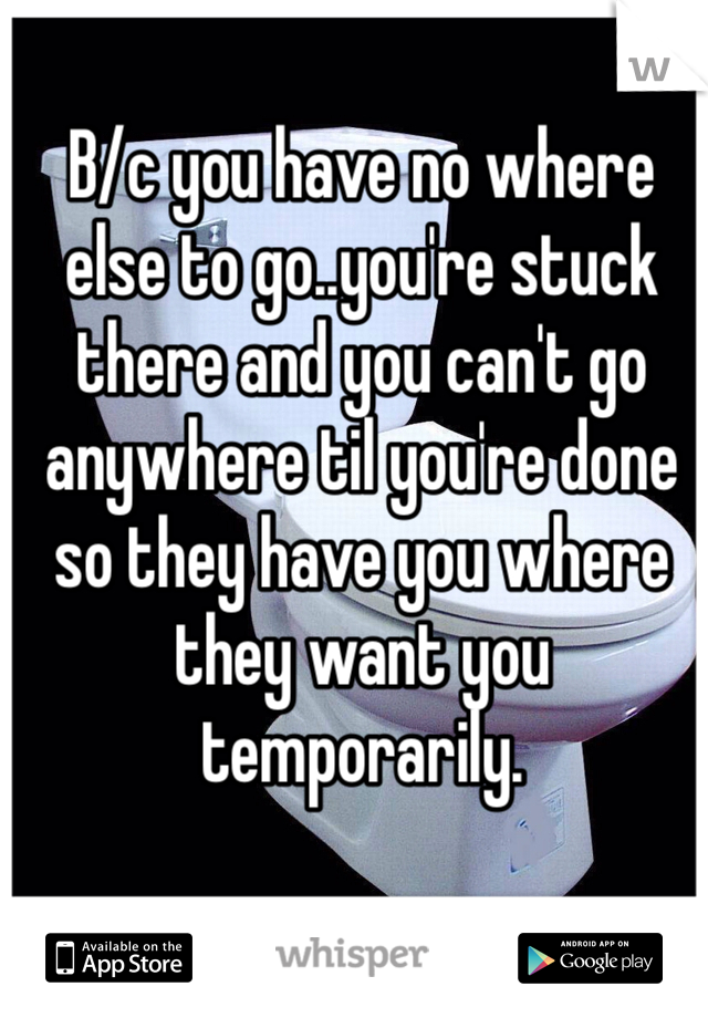 B/c you have no where else to go..you're stuck there and you can't go anywhere til you're done so they have you where they want you temporarily. 