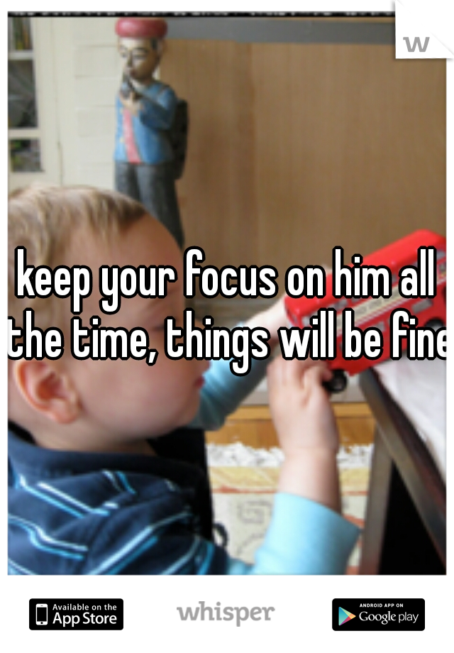 keep your focus on him all the time, things will be fine