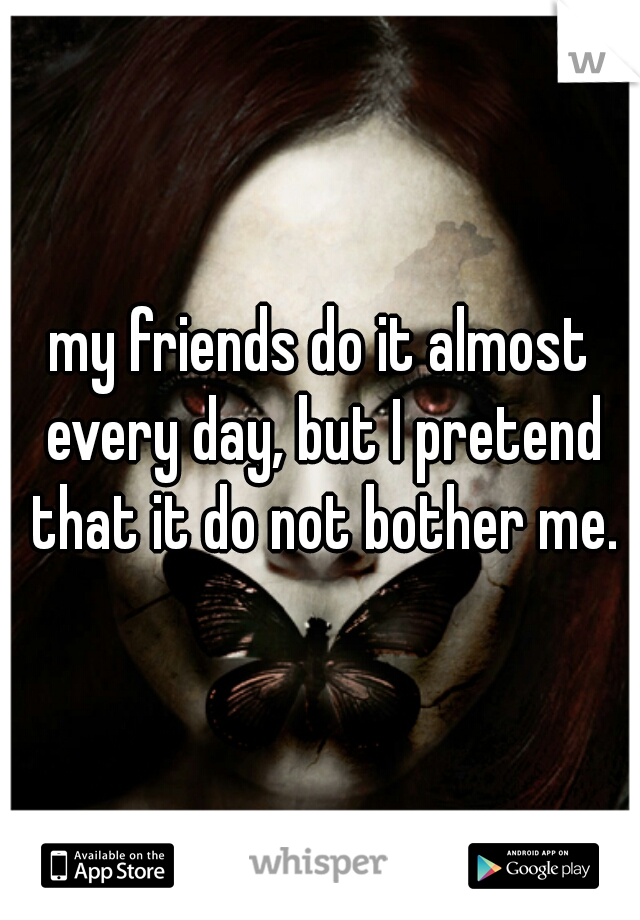 my friends do it almost every day, but I pretend that it do not bother me.
