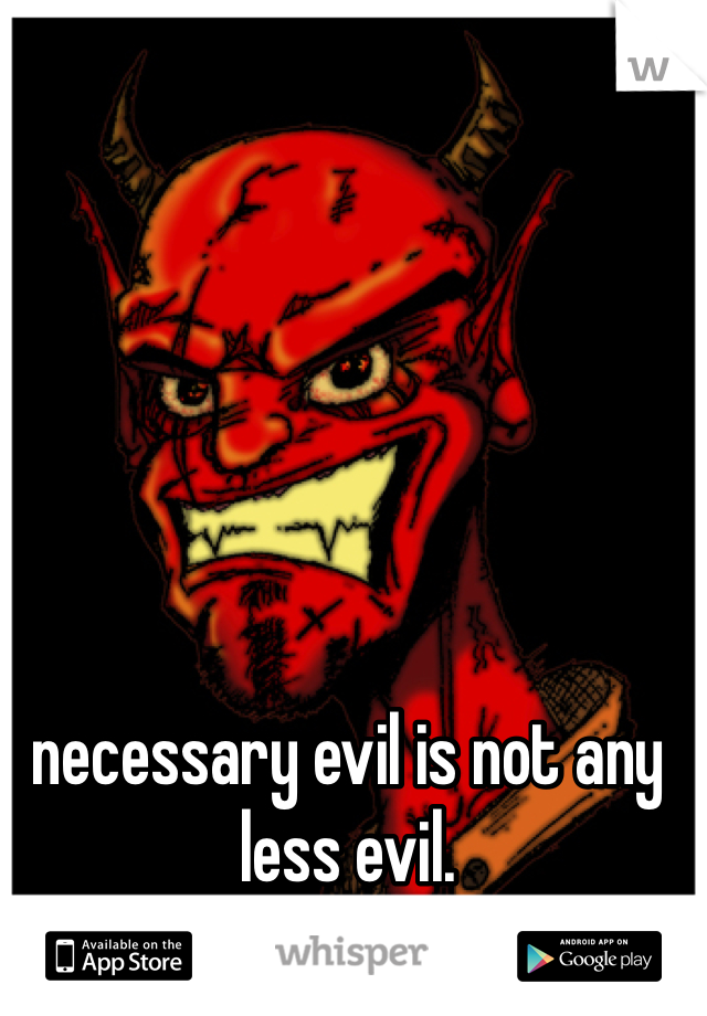 necessary evil is not any less evil.