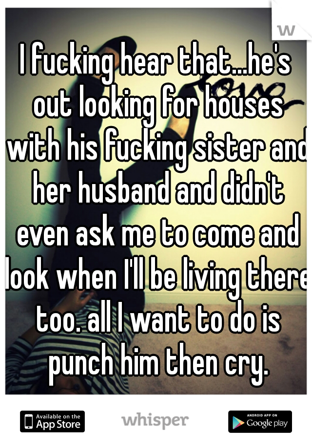 I fucking hear that...he's out looking for houses with his fucking sister and her husband and didn't even ask me to come and look when I'll be living there too. all I want to do is punch him then cry.