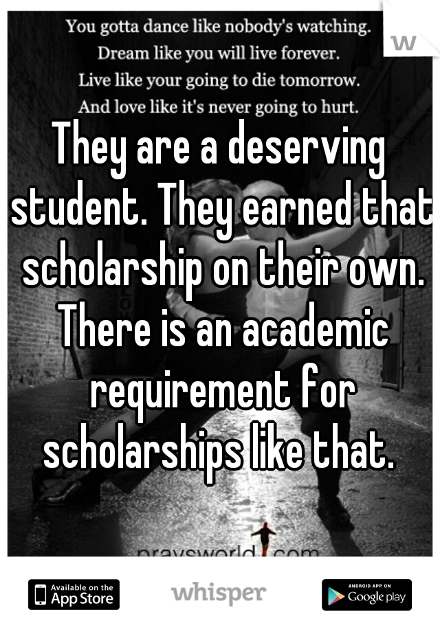 They are a deserving student. They earned that scholarship on their own. There is an academic requirement for scholarships like that. 