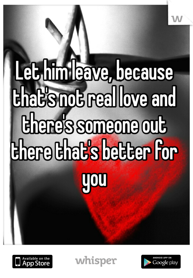 Let him leave, because that's not real love and there's someone out there that's better for you