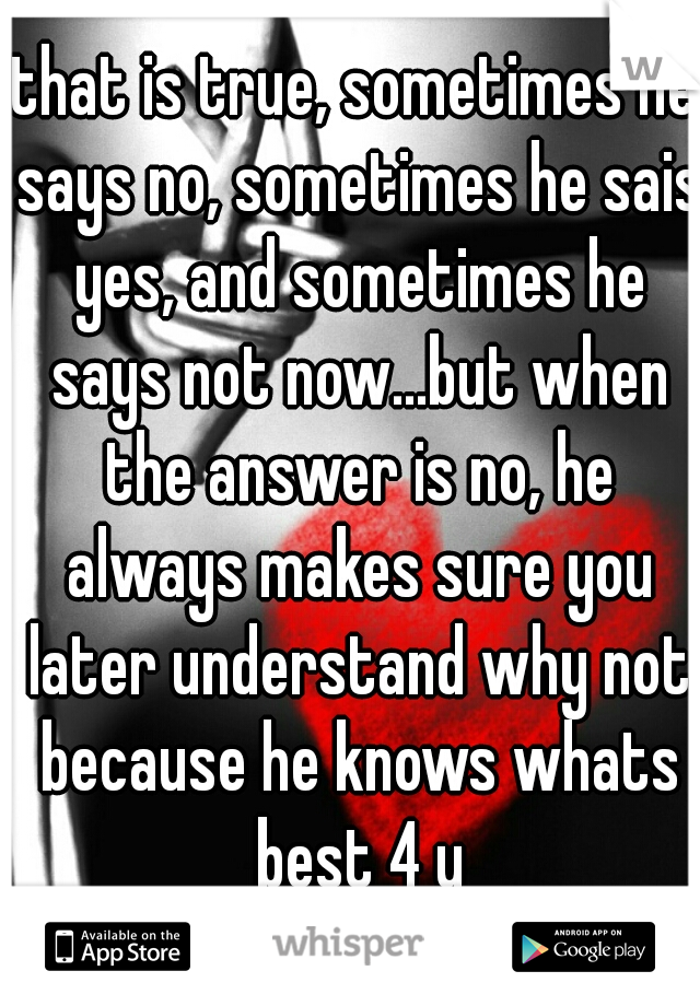 that is true, sometimes he says no, sometimes he sais yes, and sometimes he says not now...but when the answer is no, he always makes sure you later understand why not because he knows whats best 4 u