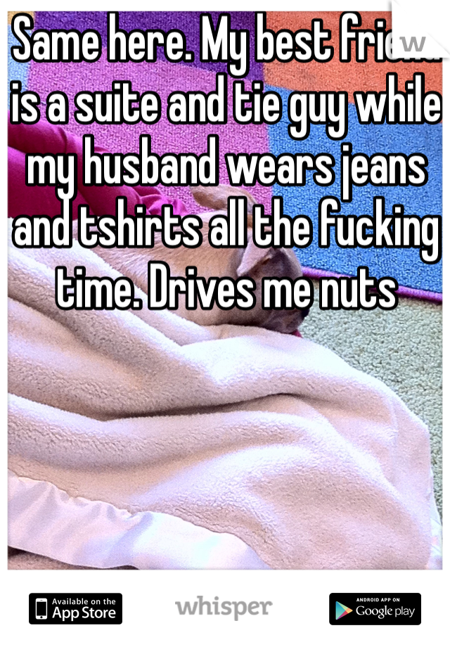 Same here. My best friend is a suite and tie guy while my husband wears jeans and tshirts all the fucking time. Drives me nuts