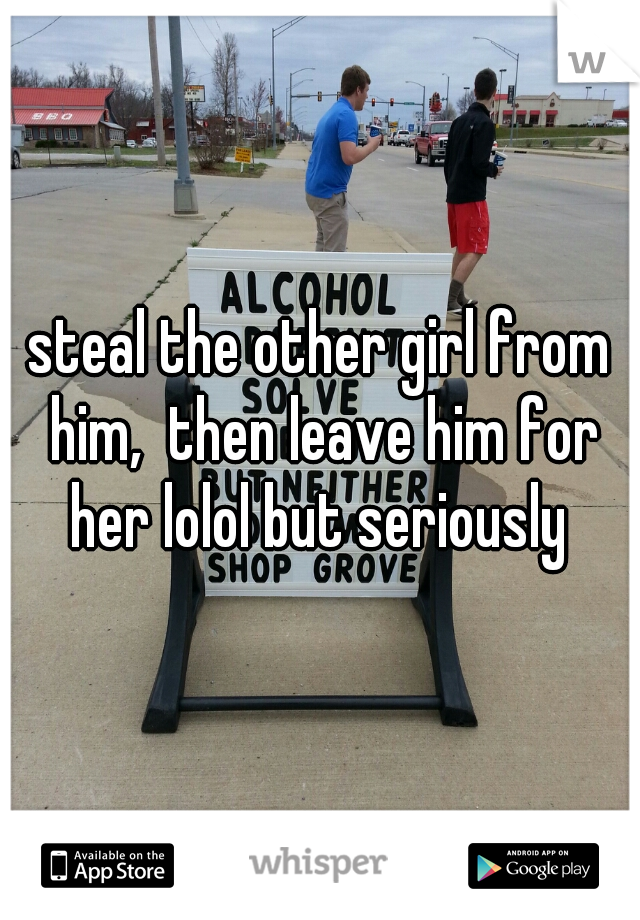 steal the other girl from him,  then leave him for her lolol but seriously 